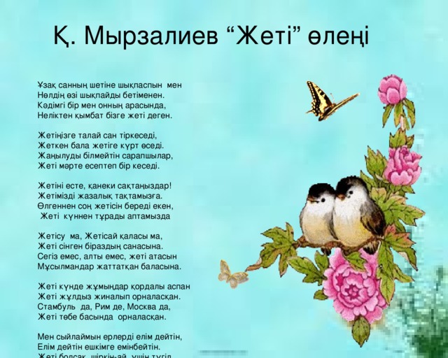 Қ. Мырзалиев “Жеті” өлеңі Ұзақ санның шетіне шықпаспын мен Нөлдің өзі шықпайды бетіменен. Кәдімгі бір мен онның арасында, Неліктен қымбат бізге жеті деген. Жетіңізге талай сан тіркеседі, Жеткен бала жетіге күрт өседі. Жаңылуды білмейтін сарапшылар, Жеті мәрте есептеп бір кеседі. Жетіні есте, қанеки сақтаңыздар! Жетімізді жазалық тақтамызға. Өлгеннен соң жетісін береді екен,  Жеті күннен тұрады аптамызда Жетісу ма, Жетісай қаласы ма, Жеті сінген біраздың санасына. Сегіз емес, алты емес, жеті атасын Мұсылмандар жаттатқан баласына. Жеті күнде жұмыңдар қордалы аспан Жеті жұлдыз жиналып орналасқан. Стамбуль да, Рим де, Москва да, Жеті төбе басында орналасқан. Мен сыйлаймын ерлерді елім дейтін, Елім дейтін ешкімге емінбейтін. Жеті болсақ, шіркін-ай, үшің түгіл, Екіңіздің өзіне бөлінбейтін. 