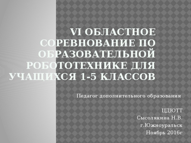 VI областное соревнование по образовательной робототехнике для учащихся 1-5 классов Педагог дополнительного образования ЦДЮТТ Сысолякина Н.В. г.Южноуральск Ноябрь 2016г 