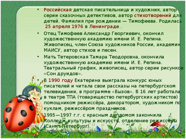 Российская  детская  писательница  и художник, автор серии  сказочных детективов , автор  стихотворений  для детей. Фамилия при рождении — Тимофеева. Родилась   25 апреля   1976 в Ленинград е . Отец Тимофеев Александр Георгиевич, окончил художественную академию имени И. Е. Репина. Живописец, член Союза художников России, академик МАИСУ, автор стихов и песен. Мать Тетеровская Тамара Теодоровна, окончила художественную академию имени И. Е. Репина. Театральный график, живописец, автор серии рисунков «Сон друидов». В  1990 году  Екатерина выиграла конкурс юных писателей и читала свои рассказы на петербургском телевидении, в программе «Вызов». В 16 лет работала в театре ТПА (товарищество петербургских артистов) помощником режиссёра, декоратором, художником по куклам, режиссёром праздников. 1995—1997 г.г. с красным дипломом закончила Колледж культуры и искусств, отделение режиссёры (Санкт-Петербург). 