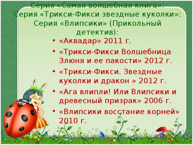Серия «Самая волшебная книга»:  Серия «Трикси-Фикси звездные куколки»:  Серия «Влипсики» (Прикольный детектив):    «Аквадар» 2011 г. «Трикси-Фикси Волшебница Злюня и ее пакости» 2012 г. «Трикси-Фикси. Звездные куколки и дракон » 2012 г. «Ага влипли! Или Влипсики и древесный призрак» 2006 г. «Влипсики восстание корней» 2010 г.    