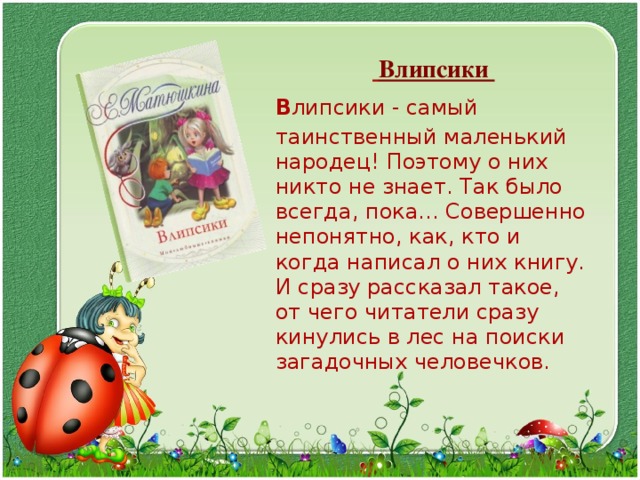   Влипсики  В липсики - самый таинственный маленький народец! Поэтому о них никто не знает. Так было всегда, пока... Совершенно непонятно, как, кто и когда написал о них книгу. И сразу рассказал такое, от чего читатели сразу кинулись в лес на поиски загадочных человечков. 