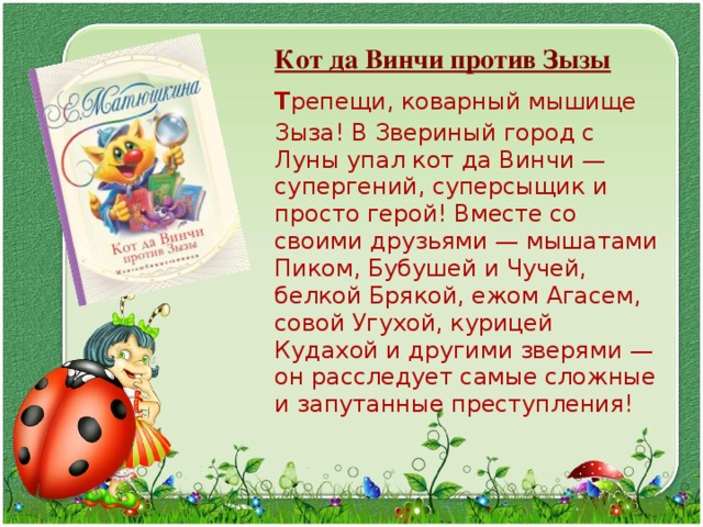  Кот да Винчи против Зызы  Т репещи, коварный мышище Зыза! В Звериный город с Луны упал кот да Винчи — супергений, суперсыщик и просто герой! Вместе со своими друзьями — мышатами Пиком, Бубушей и Чучей, белкой Брякой, ежом Агасем, совой Угухой, курицей Кудахой и другими зверями — он расследует самые сложные и запутанные преступления! 