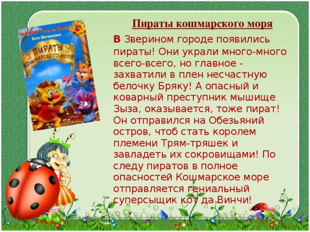  Пираты кошмарского моря  В  Зверином городе появились пираты! Они украли много-много всего-всего, но главное - захватили в плен несчастную белочку Бряку! А опасный и коварный преступник мышище Зыза, оказывается, тоже пират! Он отправился на Обезьяний остров, чтоб стать королем племени Трям-тряшек и завладеть их сокровищами! По следу пиратов в полное опасностей Кошмарское море отправляется гениальный суперсыщик кот да Винчи! 
