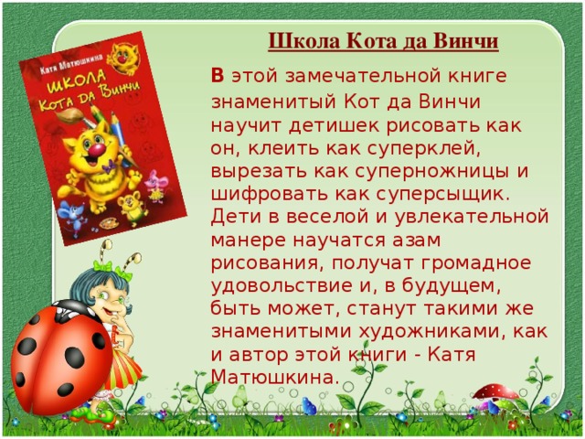  Школа Кота да Винчи  В  этой замечательной книге знаменитый Кот да Винчи научит детишек рисовать как он, клеить как суперклей, вырезать как суперножницы и шифровать как суперсыщик.  Дети в веселой и увлекательной манере научатся азам рисования, получат громадное удовольствие и, в будущем, быть может, станут такими же знаменитыми художниками, как и автор этой книги - Катя Матюшкина. 