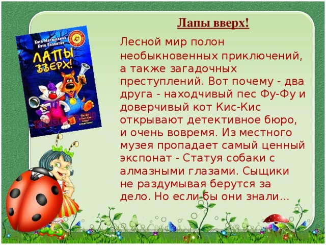  Лапы вверх!  Лесной мир полон необыкновенных приключений, а также загадочных преступлений. Вот почему - два друга - находчивый пес Фу-Фу и доверчивый кот Кис-Кис открывают детективное бюро, и очень вовремя. Из местного музея пропадает самый ценный экспонат - Статуя собаки с алмазными глазами. Сыщики не раздумывая берутся за дело. Но если бы они знали... 
