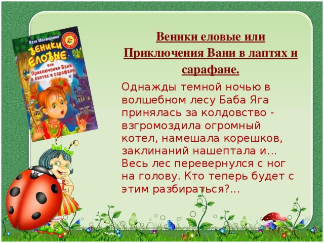  Веники еловые или Приключения Вани в лаптях и сарафане.  Однажды темной ночью в волшебном лесу Баба Яга принялась за колдовство - взгромоздила огромный котел, намешала корешков, заклинаний нашептала и... Весь лес перевернулся с ног на голову. Кто теперь будет с этим разбираться?... 