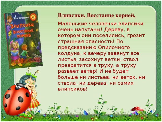  Влипсики. Восстание корней.  Маленькие человечки влипсики очень напуганы! Дереву, в котором они поселились, грозит страшная опасность! По предсказанию Опилочного колдуна, к вечеру завянут все листья, засохнут ветки, ствол превратится в труху, а труху развеет ветер! И не будет больше ни листьев, ни веток, ни ствола, ни дерева, ни самих влипсиков! 