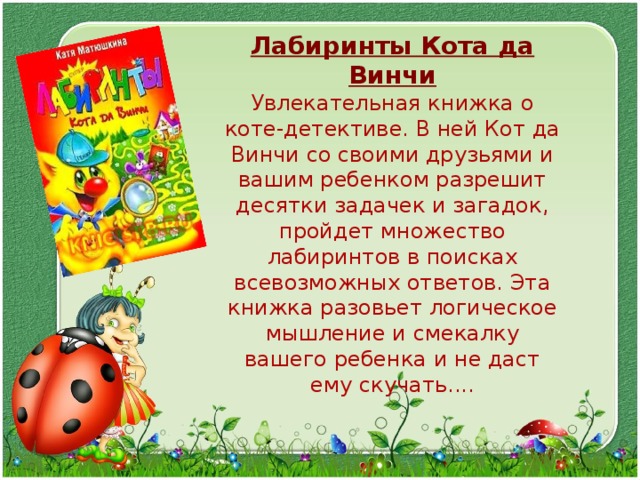 Лабиринты Кота да Винчи Увлекательная книжка о коте-детективе. В ней Кот да Винчи со своими друзьями и вашим ребенком разрешит десятки задачек и загадок, пройдет множество лабиринтов в поисках всевозможных ответов. Эта книжка разовьет логическое мышление и смекалку вашего ребенка и не даст ему скучать.... 