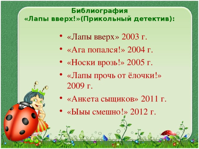 Библиография  «Лапы вверх!»(Прикольный детектив):   «Лапы вверх»  2003 г. «Ага попался!» 2004 г. «Носки врозь!» 2005 г. «Лапы прочь от ёлочки!» 2009 г. «Анкета сыщиков» 2011 г. «Ыыы смешно!» 2012 г.  
