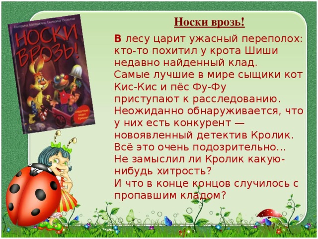  Носки врозь!  В  лесу царит ужасный переполох:  кто-то похитил у крота Шиши недавно найденный клад.  Самые лучшие в мире сыщики кот Кис-Кис и пёс Фу-Фу  приступают к расследованию. Неожиданно обнаруживается, что у них есть конкурент —  новоявленный детектив Кролик.  Всё это очень подозрительно...  Не замыслил ли Кролик какую-нибудь хитрость?  И что в конце концов случилось с пропавшим кладом? 