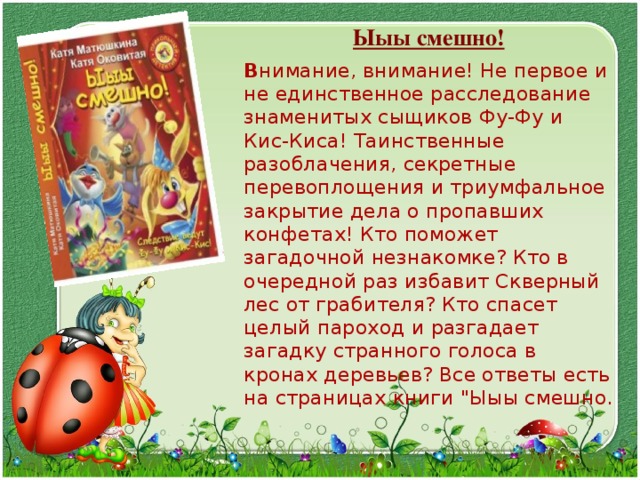  Ыыы смешно!  В нимание, внимание! Не первое и не единственное расследование знаменитых сыщиков Фу-Фу и Кис-Киса! Таинственные разоблачения, секретные перевоплощения и триумфальное закрытие дела о пропавших конфетах! Кто поможет загадочной незнакомке? Кто в очередной раз избавит Скверный лес от грабителя? Кто спасет целый пароход и разгадает загадку странного голоса в кронах деревьев? Все ответы есть на страницах книги 