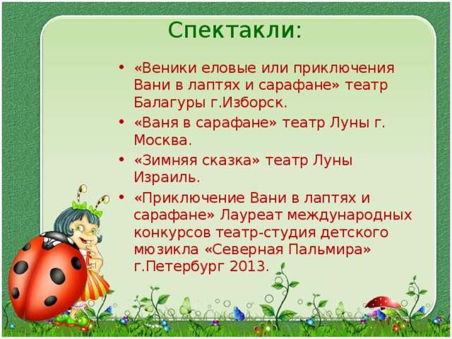 Спектакли:   «Веники еловые или приключения Вани в лаптях и сарафане» театр Балагуры г.Изборск. «Ваня в сарафане» театр Луны г. Москва. «Зимняя сказка» театр Луны Израиль. «Приключение Вани в лаптях и сарафане» Лауреат международных конкурсов театр-студия детского мюзикла «Северная Пальмира» г.Петербург 2013.  