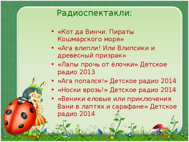 Радиоспектакли:   «Кот да Винчи. Пираты Кошмарского моря» «Ага влипли! Или Влипсики и древесный призрак» «Лапы прочь от ёлочки» Детское радио 2013 «Ага попался!» Детское радио 2014 «Носки врозь!» Детское радио 2014 «Веники еловые или приключения Вани в лаптях и сарафане» Детское радио 2014  