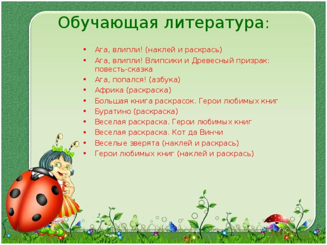 Обучающая литература :   Ага, влипли! (наклей и раскрась) Ага, влипли! Влипсики и Древесный призрак: повесть-сказка Ага, попался! (азбука) Африка (раскраска) Большая книга раскрасок. Герои любимых книг Буратино (раскраска) Веселая раскраска. Герои любимых книг Веселая раскраска. Кот да Винчи Веселые зверята (наклей и раскрась) Герои любимых книг (наклей и раскрась)  