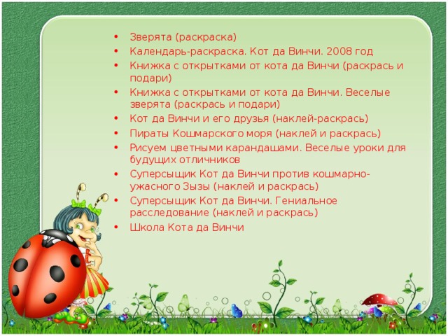 Зверята (раскраска) Календарь-раскраска. Кот да Винчи. 2008 год Книжка с открытками от кота да Винчи (раскрась и подари) Книжка с открытками от кота да Винчи. Веселые зверята (раскрась и подари) Кот да Винчи и его друзья (наклей-раскрась) Пираты Кошмарского моря (наклей и раскрась) Рисуем цветными карандашами. Веселые уроки для будущих отличников Суперсыщик Кот да Винчи против кошмарно-ужасного Зызы (наклей и раскрась) Суперсыщик Кот да Винчи. Гениальное расследование (наклей и раскрась) Школа Кота да Винчи  
