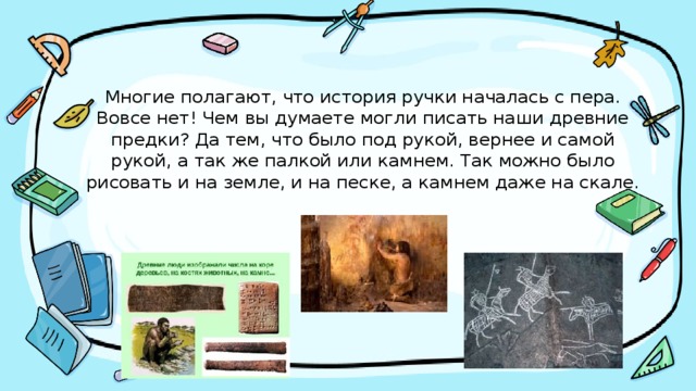 Многие полагают, что история ручки началась с пера. Вовсе нет! Чем вы думаете могли писать наши древние предки? Да тем, что было под рукой, вернее и самой рукой, а так же палкой или камнем. Так можно было рисовать и на земле, и на песке, а камнем даже на скале. 