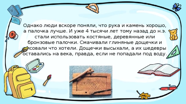 Однако люди вскоре поняли, что рука и камень хорошо, а палочка лучше. И уже 4 тысячи лет тому назад до н.э. стали использовать костяные, деревянные или бронзовые палочки. Смачивали глиняные дощечки и рисовали что хотели. Дощечки высыхали, а их шедевры оставались на века, правда, если не попадали под воду. 