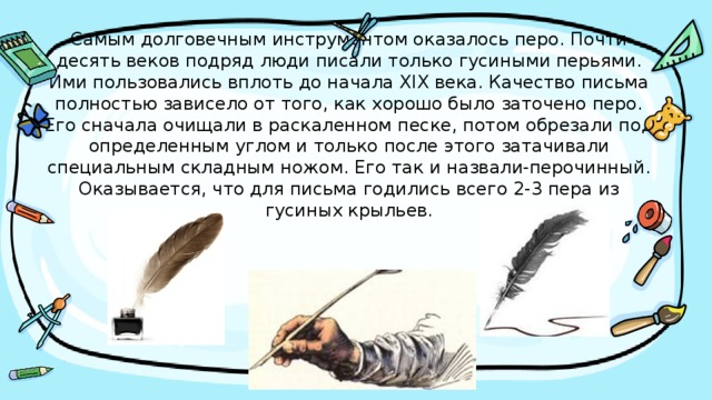 Самым долговечным инструментом оказалось перо. Почти десять веков подряд люди писали только гусиными перьями.  Ими пользовались вплоть до начала XIX века. Качество письма полностью зависело от того, как хорошо было заточено перо. Его сначала очищали в раскаленном песке, потом обрезали под определенным углом и только после этого затачивали специальным складным ножом. Его так и назвали-перочинный. Оказывается, что для письма годились всего 2-3 пера из гусиных крыльев. 