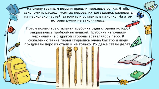 На смену гусиным перьям пришли перьевые ручки. Чтобы сэкономить расход гусиных перьев, их догадались разрезать на несколько частей, заточить и вставить в палочку. На этом история ручки не закончилась.   Потом появилась стальная трубочка одна сторона которой закрывалась пробкой-заглушкой. Трубочку наполняли чернилами, а с другой стороны вставлялось перо. К сожалению такие перья стирались очень быстро и люди придумали перо из стали и не только. Их даже стали делать из золота и серебра. 