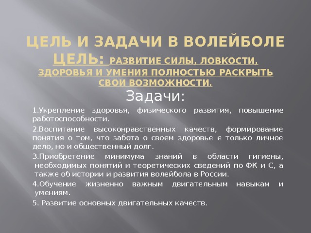 Цель и задачи в волейболе  Цель: развитие силы, ловкости, здоровья и умения полностью раскрыть свои возможности. Задачи: 1. Укрепление здоровья, физического развития, повышение работоспособности. 2.Воспитание высоконравственных качеств, формирование понятия о том, что забота о своем здоровье е только личное дело, но и общественный долг. 3.Приобретение минимума знаний в области гигиены, необходимых понятий и теоретических сведений по ФК и С, а также об истории и развития волейбола в России. 4.Обучение жизненно важным двигательным навыкам и умениям. 5. Развитие основных двигательных качеств. 