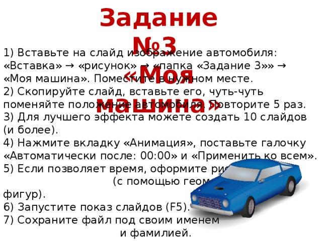 Задание №3 «Моя машина» 1) Вставьте на слайд изображение автомобиля: «Вставка» → «рисунок» → «папка «Задание 3»» → «Моя машина». Поместите в нужном месте. 2) Скопируйте слайд, вставьте его, чуть-чуть поменяйте положение автомобиля. Повторите 5 раз. 3) Для лучшего эффекта можете создать 10 слайдов (и более). 4) Нажмите вкладку «Анимация», поставьте галочку «Автоматически после: 00:00» и «Применить ко всем». 5) Если позволяет время, оформите рисунок (с помощью геометрических фигур). 6) Запустите показ слайдов (F5). 7) Сохраните файл под своим именем и фамилией.