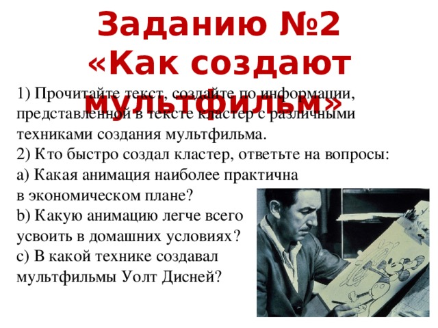Заданию №2 «Как создают мультфильм» 1) Прочитайте текст, создайте по информации, представленной в тексте кластер с различными техниками создания мультфильма. 2) Кто быстро создал кластер, ответьте на вопросы: a) Какая анимация наиболее практична в экономическом плане? b) Какую анимацию легче всего усвоить в домашних условиях? c) В какой технике создавал мультфильмы Уолт Дисней?