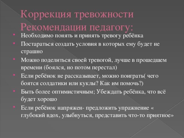 Коррекция тревожности  Рекомендации педагогу: Необходимо понять и принять тревогу ребёнка Постараться создать условия в которых ему будет не страшно Можно поделиться своей тревогой, лучше в прошедшем времени (боялся, но потом перестал) Если ребёнок не рассказывает, можно поиграть( чего боятся солдатики или куклы? Как им помочь?) Быть более оптимистичным; Убеждать ребёнка, что всё будет хорошо Если ребёнок напряжен- предложить упражнение « глубокий вдох, улыбнуться, представить что-то приятное» 