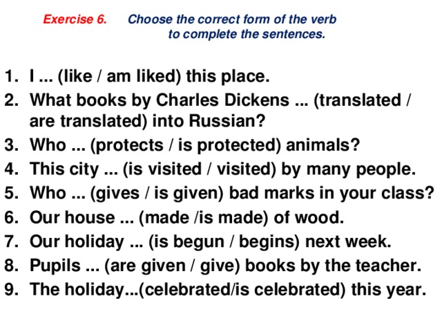    Exercise 6. Choose the correct form of the verb  to complete the sentences.   I ... (like / am liked) this place. What books by Charles Dickens ... (translated / are translated) into Russian? Who ... (protects / is protected) animals? This city ... (is visited / visited) by many people. Who ... (gives / is given) bad marks in your class? Our house ... (made /is made) of wood. Our holiday ... (is begun / begins) next week. Pupils ... (are given / give) books by the teacher. The holiday...(celebrated/is celebrated) this year. 