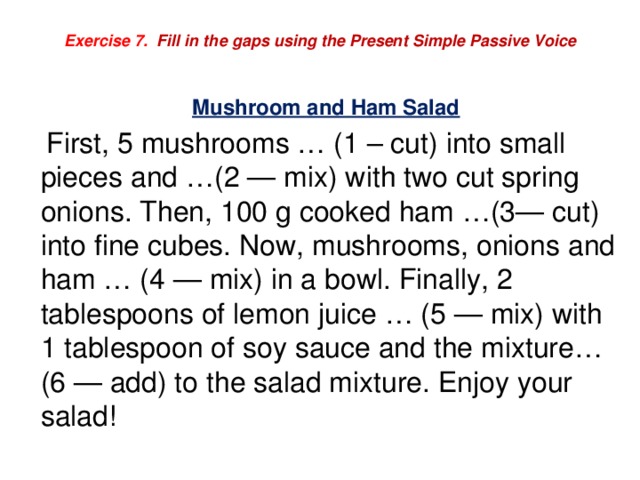 Exercise 7. Fill in the gaps using the Present Simple Passive Voice  Mushroom and Ham Salad  First, 5 mushrooms … (1 – cut) into small pieces and …(2 — mix) with two cut spring onions. Then, 100 g cooked ham …(3— cut) into fine cubes. Now, mushrooms, onions and ham … (4 — mix) in a bowl. Finally, 2 tablespoons of lemon juice … (5 — mix) with 1 tablespoon of soy sauce and the mixture… (6 — add) to the salad mixture. Enjoy your salad! 