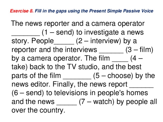 Exercise 8. Fill in the gaps using the Present Simple Passive Voice  The news reporter and a camera operator _______ (1 – send) to investigate a news story. People_____ (2 – interview) by a reporter and the interviews ______ (3 – film) by a camera operator. The film ____ (4 – take) back to the TV studio, and the best parts of the film _______ (5 – choose) by the news editor. Finally, the news report ______ (6 – send) to televisions in people's homes and the news _____ (7 – watch) by people all over the country. 
