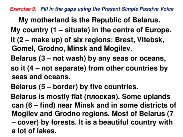 Exercise 9. Fill in the gaps using the Present Simple Passive Voice  My motherland is the Republic of Belarus.  My country (1 – situate) in the centre of Europe.  It (2 – make up) of six regions: Brest, Vitebsk, Gomel, Grodno, Minsk and Mogilev.  Belarus (3 – not wash) by any seas or oceans,  so it (4 – not separate) from other countries by seas and oceans.  Belarus (5 – border) by five countries.  Belarus is mostly flat (плоская). Some uplands can (6 – find) near Minsk and in some districts of Mogilev and Grodno regions. Most of Belarus (7 – cover) by forests. It is a beautiful country with a lot of lakes.  