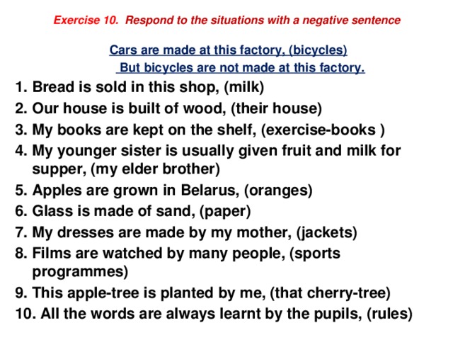Exercise 10.  Respond to the situations with a negative sentence Cars are made at this factory, (bicycles)   But bicycles are not made at this factory. 1. Bread is sold in this shop, (milk) 2. Our house is built of wood, (their house) 3. My books are kept on the shelf, (exercise-books ) 4. My younger sister is usually given fruit and milk for supper, (my elder brother) 5. Apples are grown in Belarus, (oranges) 6. Glass is made of sand, (paper) 7. My dresses are made by my mother, (jackets) 8. Films are watched by many people, (sports programmes) 9. This apple-tree is planted by me, (that cherry-tree) 10. All the words are always learnt by the pupils, (rules) 