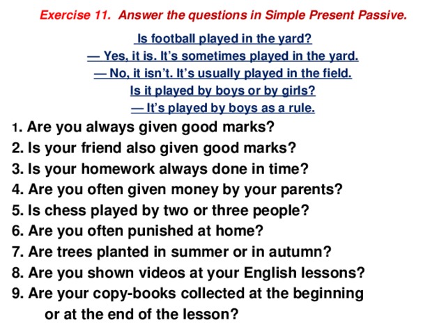  Exercise 11. Answer the questions in Simple Present Passive.     Is football played in the yard? — Yes, it is. It’s sometimes played in the yard. — No, it isn’t. It’s usually played in the field. Is it played by boys or by girls? — It’s played by boys as a rule. 1 . Are you always given good marks? 2. Is your friend also given good marks? 3. Is your homework always done in time? 4. Are you often given money by your parents? 5. Is chess played by two or three people? 6. Are you often punished at home? 7. Are trees planted in summer or in autumn? 8. Are you shown videos at your English lessons? 9. Are your copy-books collected at the beginning  or at the end of the lesson? 