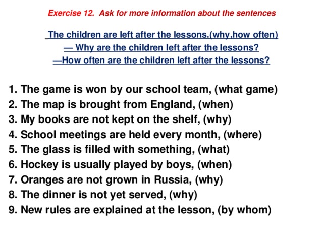 Exercise 12. Ask for more information about the sentences   The children are left after the lessons.(why,how often) — Why are the children left after the lessons? — How often are the children left after the lessons?  The game is won by our school team, (what game) The map is brought from England, (when) My books are not kept on the shelf, (why) School meetings are held every month, (where) The glass is filled with something, (what) Hockey is usually played by boys, (when) Oranges are not grown in Russia, (why) The dinner is not yet served, (why) New rules are explained at the lesson, (by whom) 