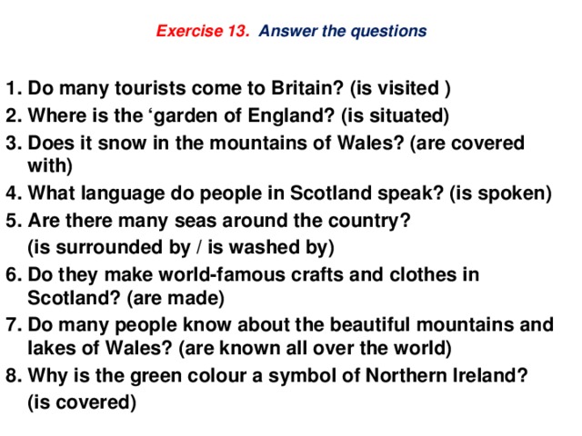 Exercise 13. Answer the questions  Do many tourists come to Britain? (is visited ) Where is the ‘garden of England? (is situated) Does it snow in the mountains of Wales? (are covered with) What language do people in Scotland speak? (is spoken) Are there many seas around the country?  (is surrounded by / is washed by) 6. Do they make world-famous crafts and clothes in Scotland? (are made) 7. Do many people know about the beautiful mountains and lakes of Wales? (are known all over the world) 8. Why is the green colour a symbol of Northern Ireland?  (is covered) 