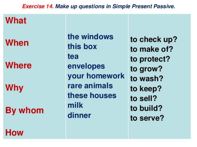 Exercise 14. Make up questions in Simple Present Passive.   What    When   the windows  Where this box to check up? to make of? tea  to protect? envelopes Why  your homework to grow? rare animals By whom to wash? these houses  to keep? milk How to sell? dinner to build? to serve? 
