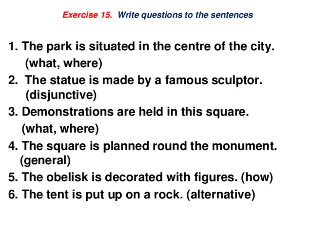 Exercise 15. Write questions to the sentences   1. The park is situated in the centre of the city.  (what, where) 2. The statue is made by a famous sculptor. (disjunctive) 3. Demonstrations are held in this square.  (what, where) 4. The square is planned round the monument. (general) 5. The obelisk is decorated with figures. (how) 6. The tent is put up on a rock. (alternative) 