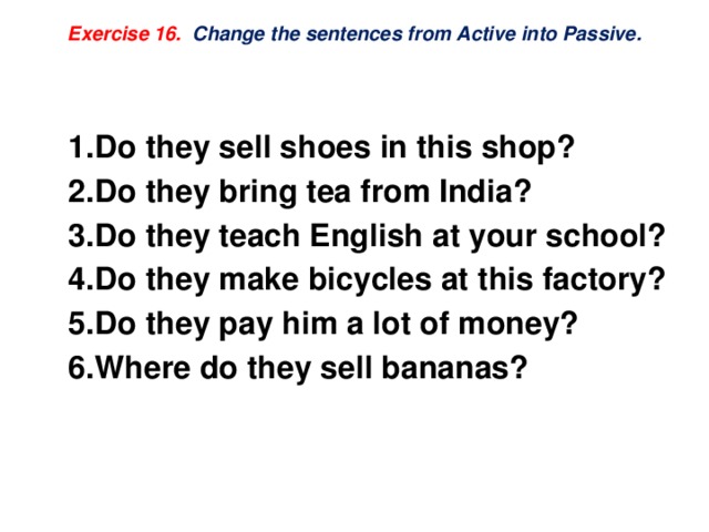 Exercise 16.  Change the sentences from Active into Passive.    Do they sell shoes in this shop? Do they bring tea from India? Do they teach English at your school? Do they make bicycles at this factory? Do they pay him a lot of money? Where do they sell bananas? 