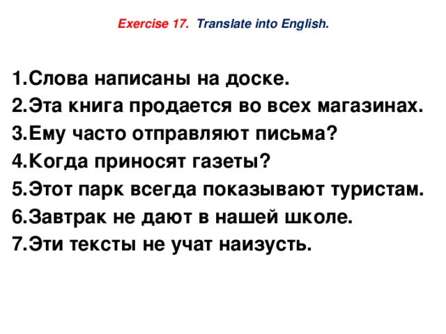  Exercise 17. Translate into English.    Слова написаны на доске. Эта книга продается во всех магазинах. Ему часто отправляют письма? Когда приносят газеты? Этот парк всегда показывают туристам. Завтрак не дают в нашей школе. Эти тексты не учат наизусть. 