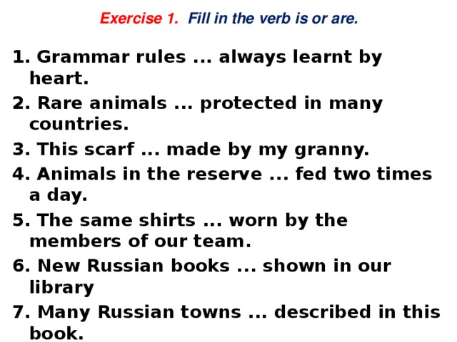  Exercise 1. Fill in the verb is or are.   1. Grammar rules ... always learnt by heart. 2. Rare animals ... protected in many countries. 3. This scarf ... made by my granny. 4. Animals in the reserve ... fed two times a day. 5. The same shirts ... worn by the members of our team. 6. New Russian books ... shown in our library 7. Many Russian towns ... described in this book. 8. Dinner ... always cooked by my mother. 9. This place ... crowded on Sunday. 10. Our village ... surrounded with a forest. 