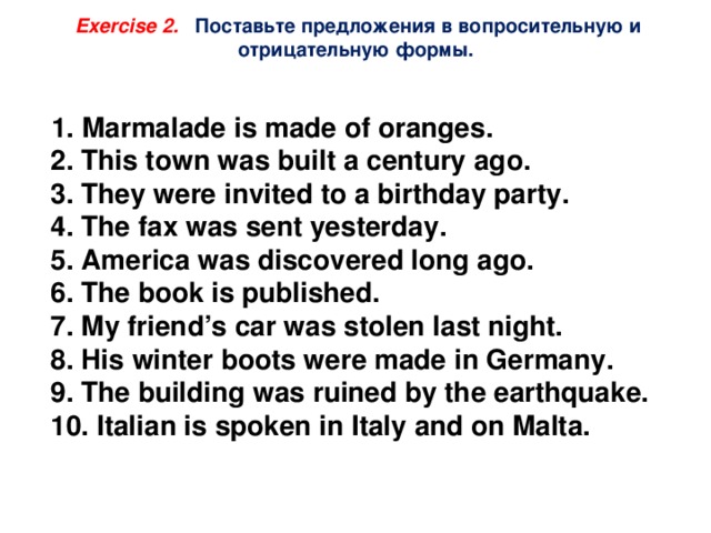 Exercise 2. Поставьте предложения в вопросительную и отрицательную формы.  1. Marmalade is made of oranges.  2. This town was built a century ago.  3. They were invited to a birthday party.  4. The fax was sent yesterday.  5. America was discovered long ago.  6. The book is published.  7. My friend’s car was stolen last night.  8. His winter boots were made in Germany.  9. The building was ruined by the earthquake.  10. Italian is spoken in Italy and on Malta. 