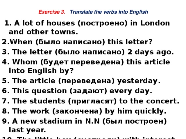 Exercise 3. Translate the verbs into English  1. A lot of houses (построено) in London and other towns. 2.When (было написано) this letter? 3. The letter (было написано) 2 days ago. 4. Whom (будет переведена) this article into English by? 5. The article (переведена) yesterday. 6. This question (задают) every day. 7. The students (пригласят) to the concert. 8. The work (закончена) by him quickly. 9. A new stadium in N.N (был построен) last year. 10. The little boy (смотрели) with interest by the people.   