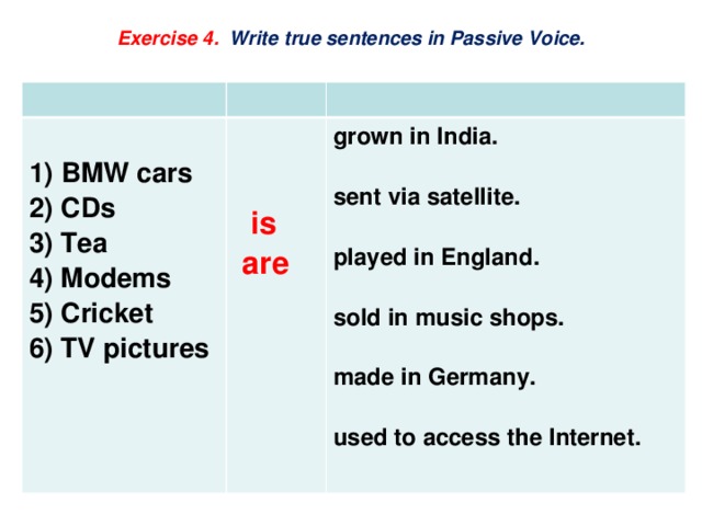  Exercise 4. Write true sentences in Passive Voice.    1)  BMW cars 2) CDs grown in India.  3) Tea 4) Modems sent via satellite.  is   are 5) Cricket 6) TV pictures played in England.  sold in music shops.  made in Germany.  used to access the Internet. 