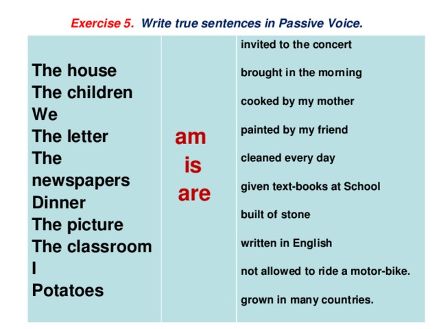 Exercise 5. Write true sentences in Passive Voice.   The house The children invited to the concert    We  brought in the morning The letter The newspapers   cooked by my mother  Dinner The picture  am   is painted by my friend The classroom   are I cleaned every day Potatoes   given text-books at School  built of stone  written in English  not allowed to ride a motor-bike.  grown in many countries.  