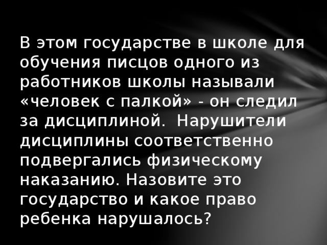 В этом государстве в школе для обучения писцов одного из работников школы называли «человек с палкой» - он следил за дисциплиной. Нарушители дисциплины соответственно подвергались физическому наказанию. Назовите это государство и какое право ребенка нарушалось?   
