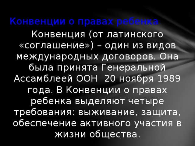 Конвенции о правах ребенка Конвенция (от латинского «соглашение») – один из видов международных договоров. Она была принята Генеральной Ассамблеей ООН 20 ноября 1989 года. В Конвенции о правах ребенка выделяют четыре требования: выживание, защита, обеспечение активного участия в жизни общества. 