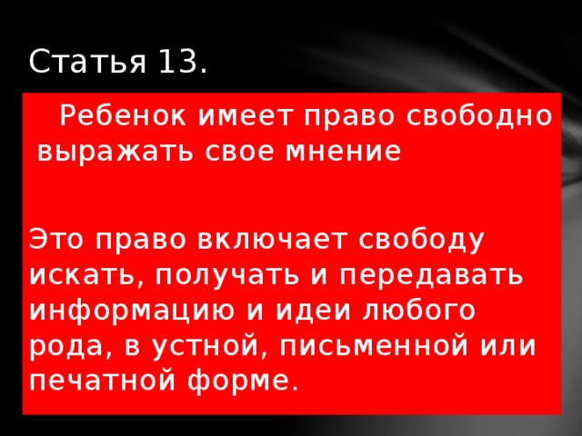 Статья 13.  Ребенок имеет право свободно выражать свое мнение Это право включает свободу искать, получать и передавать информацию и идеи любого рода, в устной, письменной или печатной форме. 