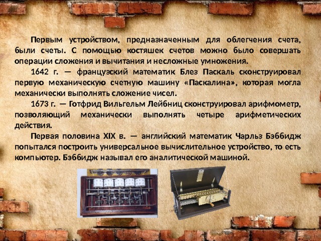  Первым устройством, предназначенным для облегчения счета, были счеты. С помощью костяшек счетов можно было совершать операции сложения и вычитания и несложные умножения.  1642 г. — французский математик Блез Паскаль сконструировал первую механическую счетную машину «Паскалина», которая могла механически выполнять сложение чисел.  1673 г. — Готфрид Вильгельм Лейбниц сконструировал арифмометр, позволяющий механически выполнять четыре арифметических действия.  Первая половина XIX в. — английский математик Чарльз Бэббидж попытался построить универсальное вычислительное устройство, то есть компьютер. Бэббидж называл его аналитической машиной. 