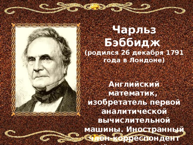   Чарльз Бэббидж (родился 26 декабря 1791 года в Лондоне)   Английский математик, изобретатель первой аналитической вычислительной машины. Иностранный член-корреспондент Императорской академии наук в Санкт-Петербурге 