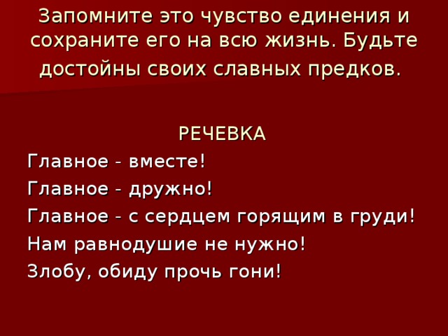Запомните это чувство единения и сохраните его на всю жизнь. Будьте достойны своих славных предков.   РЕЧЕВКА Главное - вместе! Главное - дружно! Главное - с сердцем горящим в груди! Нам равнодушие не нужно! Злобу, обиду прочь гони! 